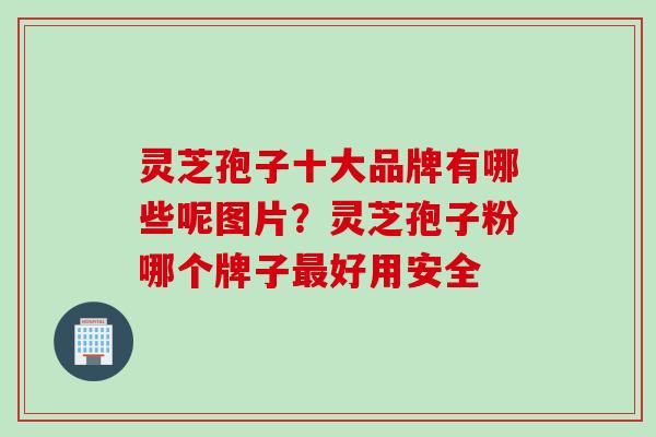 灵芝孢子十大品牌有哪些呢图片？灵芝孢子粉哪个牌子最好用安全