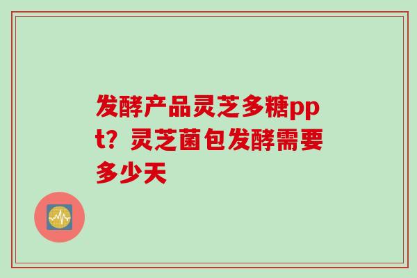 发酵产品灵芝多糖ppt？灵芝菌包发酵需要多少天