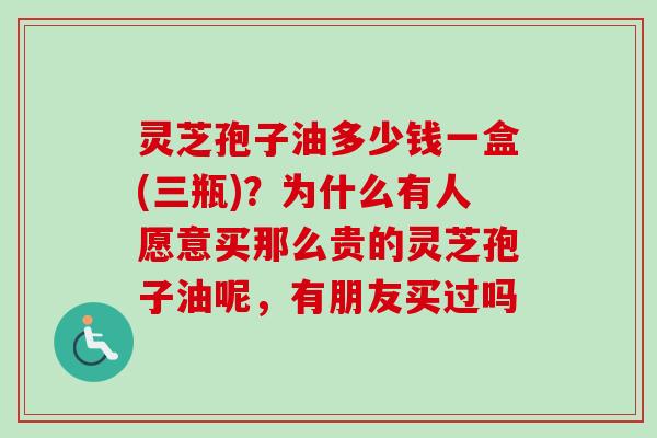 灵芝孢子油多少钱一盒(三瓶)？为什么有人愿意买那么贵的灵芝孢子油呢，有朋友买过吗
