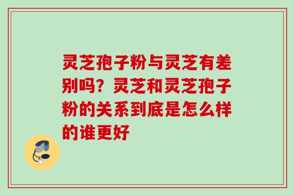 灵芝孢子粉与灵芝有差别吗？灵芝和灵芝孢子粉的关系到底是怎么样的谁更好