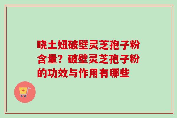晓土妞破壁灵芝孢子粉含量？破壁灵芝孢子粉的功效与作用有哪些