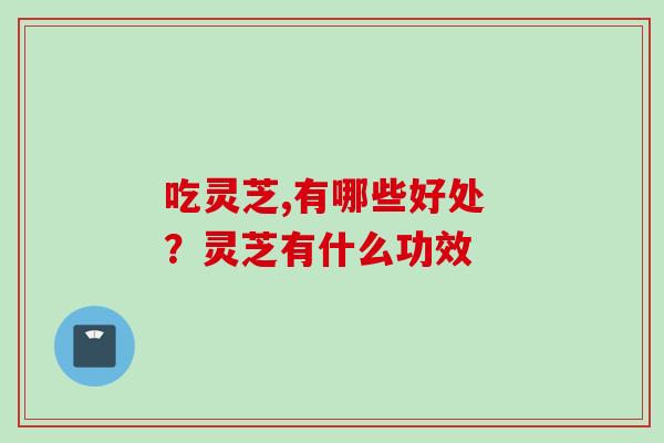 吃灵芝,有哪些好处 ？灵芝有什么功效