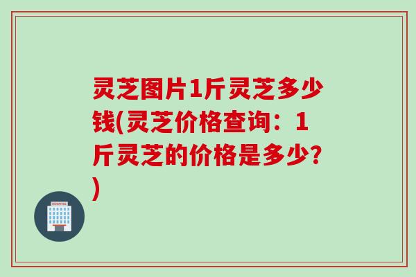 灵芝图片1斤灵芝多少钱(灵芝价格查询：1斤灵芝的价格是多少？)