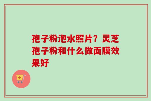 孢子粉泡水照片？灵芝孢子粉和什么做面膜效果好