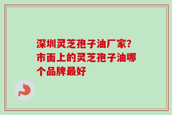 深圳灵芝孢子油厂家？市面上的灵芝孢子油哪个品牌最好