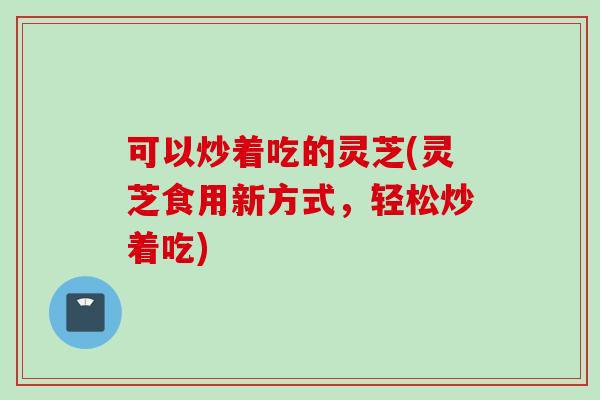 可以炒着吃的灵芝(灵芝食用新方式，轻松炒着吃)