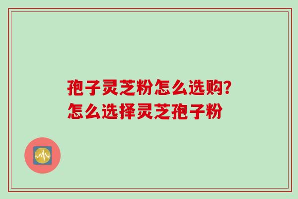 孢子灵芝粉怎么选购？怎么选择灵芝孢子粉