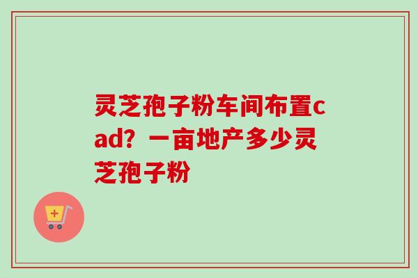 灵芝孢子粉车间布置cad？一亩地产多少灵芝孢子粉