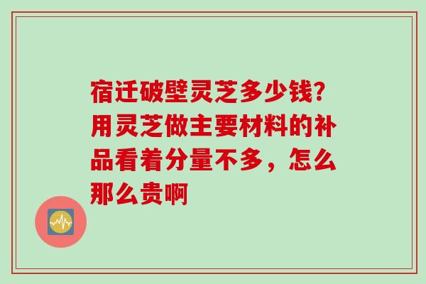 宿迁破壁灵芝多少钱？用灵芝做主要材料的补品看着分量不多，怎么那么贵啊