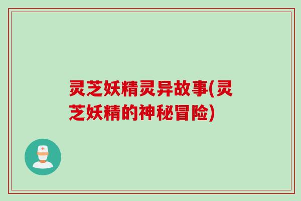灵芝妖精灵异故事(灵芝妖精的神秘冒险) 灵芝妖精灵异故事(灵芝妖精的神秘冒险)