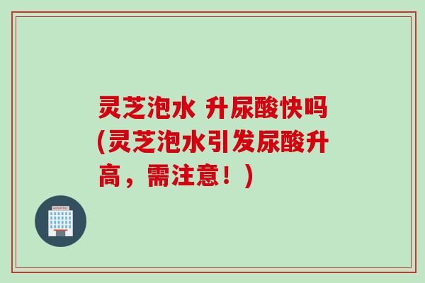 灵芝泡水 升尿酸快吗(灵芝泡水引发尿酸升高，需注意！)