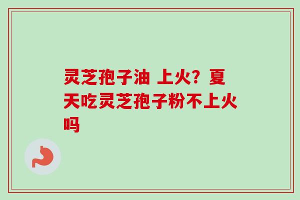 灵芝孢子油 上火？夏天吃灵芝孢子粉不上火吗