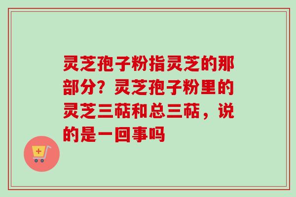 灵芝孢子粉指灵芝的那部分？灵芝孢子粉里的灵芝三萜和总三萜，说的是一回事吗