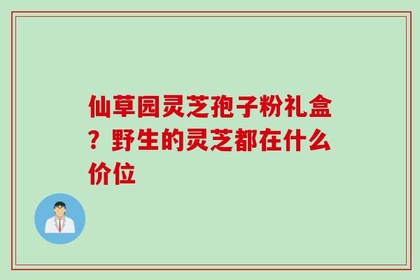 仙草园灵芝孢子粉礼盒？野生的灵芝都在什么价位