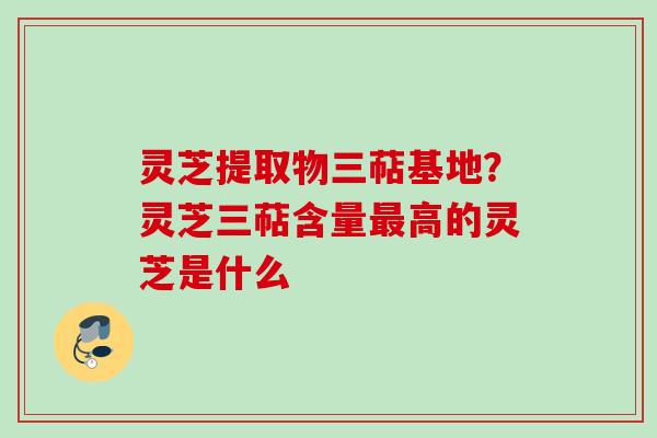 灵芝提取物三萜基地？灵芝三萜含量最高的灵芝是什么