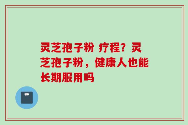 灵芝孢子粉 疗程？灵芝孢子粉，健康人也能长期服用吗