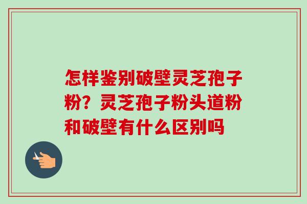 怎样鉴别破壁灵芝孢子粉?灵芝孢子粉头道粉和破壁有什么区别吗 怎样鉴别破壁灵芝孢子粉?灵芝孢子粉头道粉和破壁有什么区别吗
