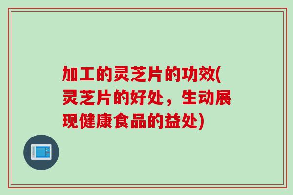 加工的灵芝片的功效(灵芝片的好处，生动展现健康食品的益处)