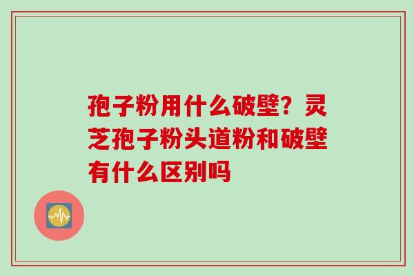 孢子粉用什么破壁？灵芝孢子粉头道粉和破壁有什么区别吗