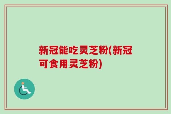 新冠能吃灵芝粉(新冠可食用灵芝粉)