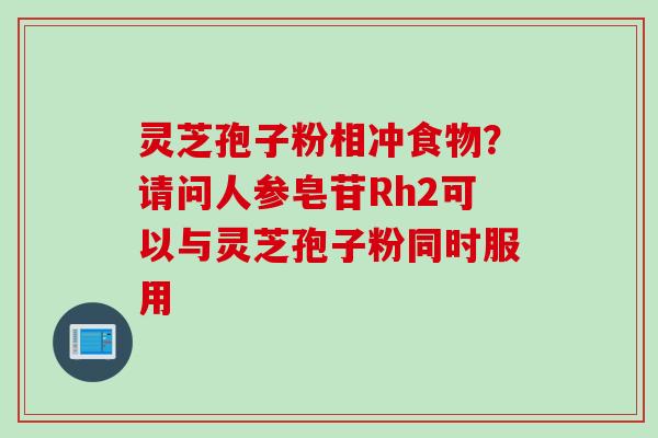 灵芝孢子粉相冲食物？请问人参皂苷Rh2可以与灵芝孢子粉同时服用