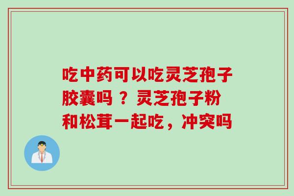 吃中药可以吃灵芝孢子胶囊吗 ？灵芝孢子粉和松茸一起吃，冲突吗