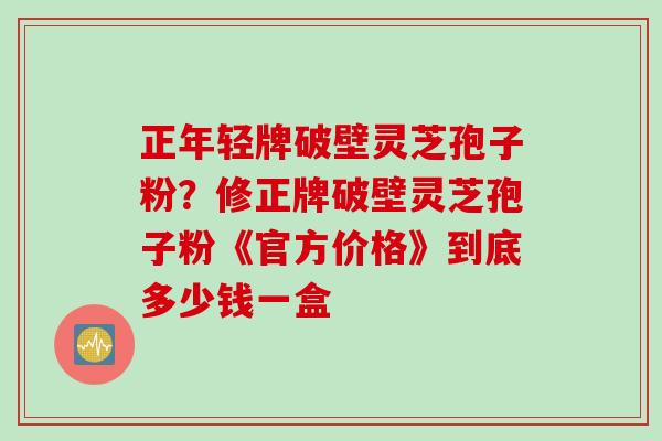 正年轻牌破壁灵芝孢子粉？修正牌破壁灵芝孢子粉《官方价格》到底多少钱一盒