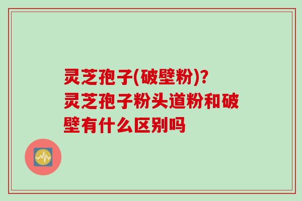 灵芝孢子(破壁粉)？灵芝孢子粉头道粉和破壁有什么区别吗