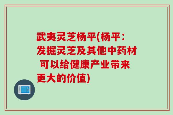 武夷灵芝杨平(杨平：发掘灵芝及其他中药材 可以给健康产业带来更大的价值)