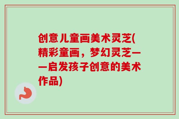 创意儿童画美术灵芝(精彩童画,梦幻灵芝——启发孩子创意的美术作品) 创意儿童画美术灵芝(精彩童画,梦幻灵芝——启发孩子创意的美术作品)