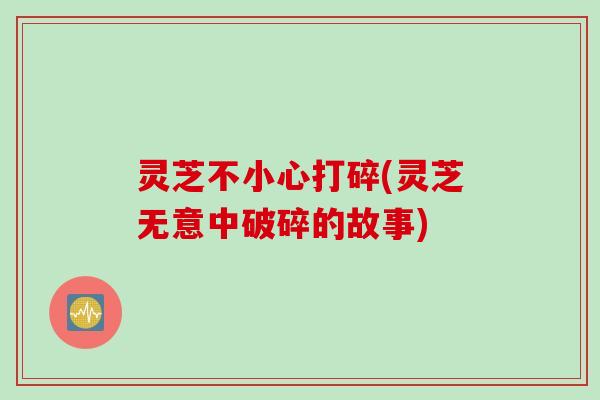 灵芝不小心打碎(灵芝无意中破碎的故事)