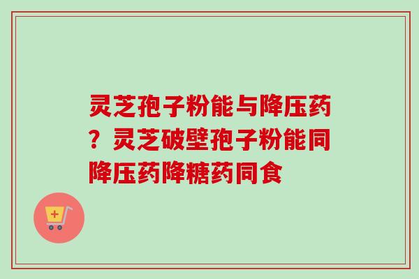 灵芝孢子粉能与降压药？灵芝破壁孢子粉能同降压药降糖药同食