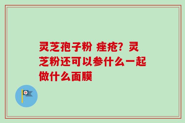 灵芝孢子粉 痤疮？灵芝粉还可以参什么一起做什么面膜