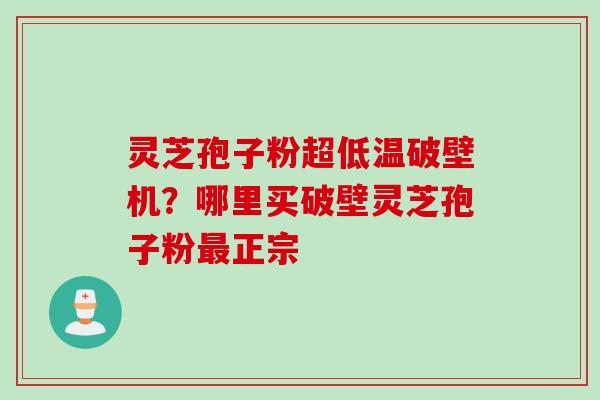 灵芝孢子粉超低温破壁机？哪里买破壁灵芝孢子粉最正宗