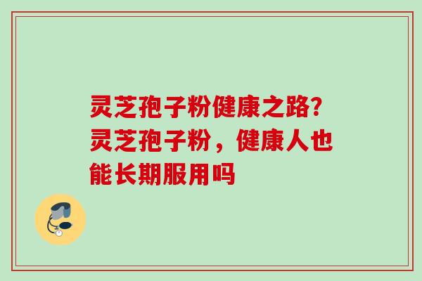 灵芝孢子粉健康之路？灵芝孢子粉，健康人也能长期服用吗