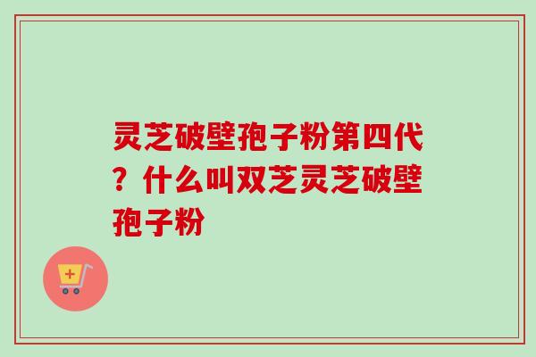 灵芝破壁孢子粉第四代？什么叫双芝灵芝破壁孢子粉
