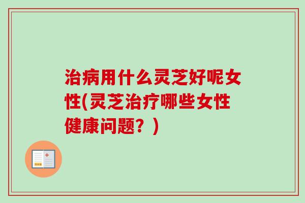治病用什么灵芝好呢女性(灵芝治疗哪些女性健康问题？)