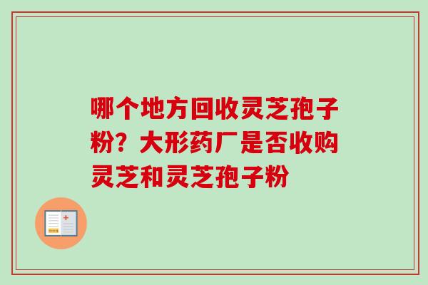 哪个地方回收灵芝孢子粉?大形药厂是否收购灵芝和灵芝孢子粉 哪个地方回收灵芝孢子粉?大形药厂是否收购灵芝和灵芝孢子粉