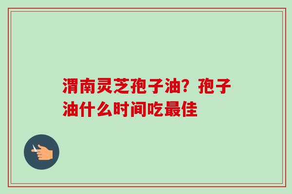 渭南灵芝孢子油?孢子油什么时间吃佳 渭南灵芝孢子油?孢子油什么时间吃佳