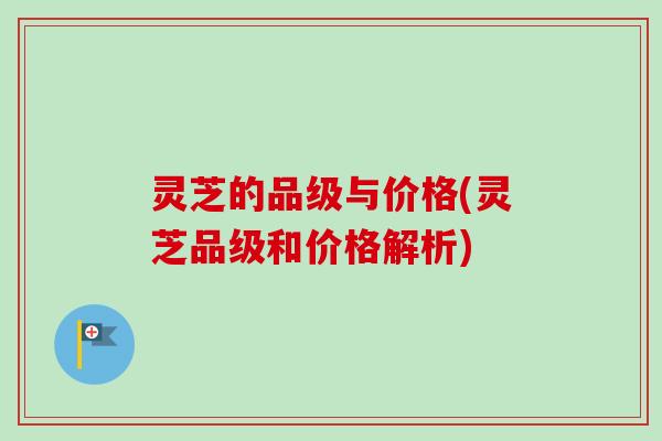 灵芝的品级与价格(灵芝品级和价格解析)