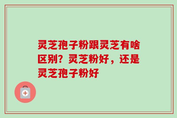 灵芝孢子粉跟灵芝有啥区别？灵芝粉好，还是灵芝孢子粉好