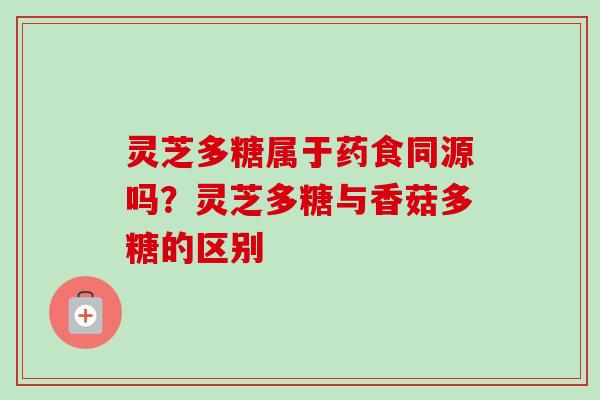 灵芝多糖属于药食同源吗？灵芝多糖与香菇多糖的区别