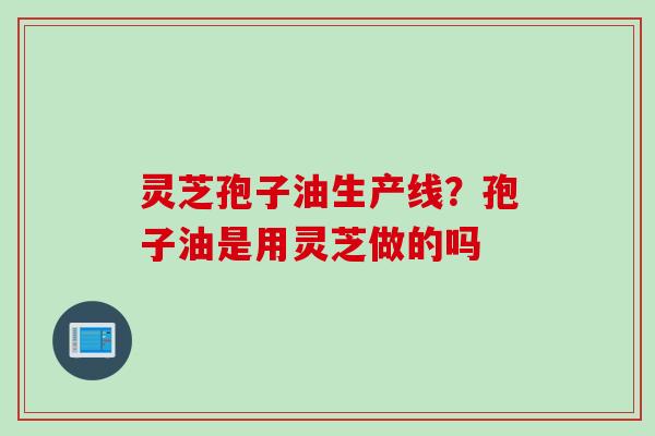 灵芝孢子油生产线?孢子油是用灵芝做的吗 灵芝孢子油生产线?孢子油是用灵芝做的吗
