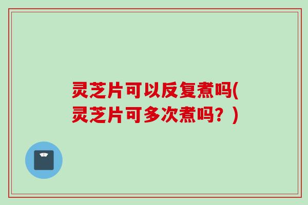 灵芝片可以反复煮吗(灵芝片可多次煮吗？)