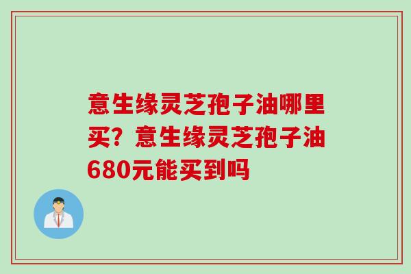 意生缘灵芝孢子油哪里买？意生缘灵芝孢子油680元能买到吗
