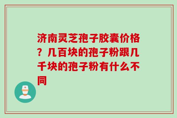 济南灵芝孢子胶囊价格?几百块的孢子粉跟几千块的孢子粉有什么不同 济南灵芝孢子胶囊价格?几百块的孢子粉跟几千块的孢子粉有什么不同