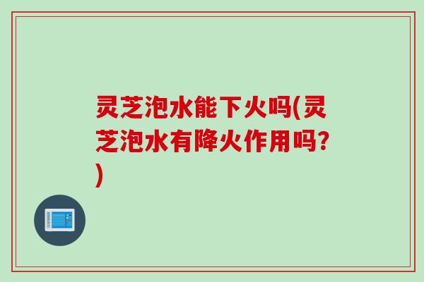 灵芝泡水能下火吗(灵芝泡水有降火作用吗？)