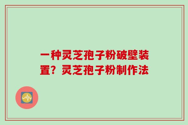 一种灵芝孢子粉破壁装置？灵芝孢子粉制作法
