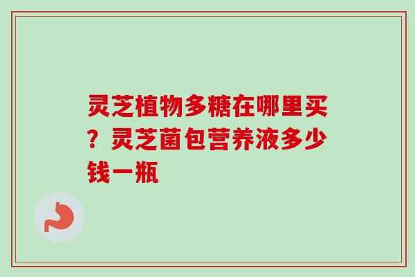 灵芝植物多糖在哪里买？灵芝菌包营养液多少钱一瓶