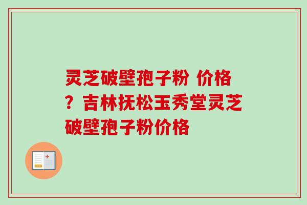 灵芝破壁孢子粉 价格？吉林抚松玉秀堂灵芝破壁孢子粉价格